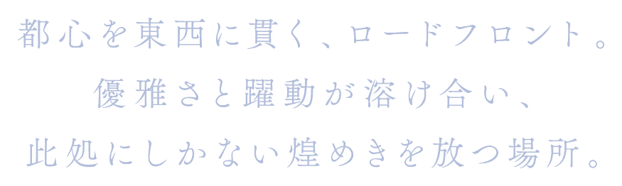 都心を東西に貫く、ロードフロント。優雅さと躍動が溶け合い、此処にしかない煌めきを放つ場所。