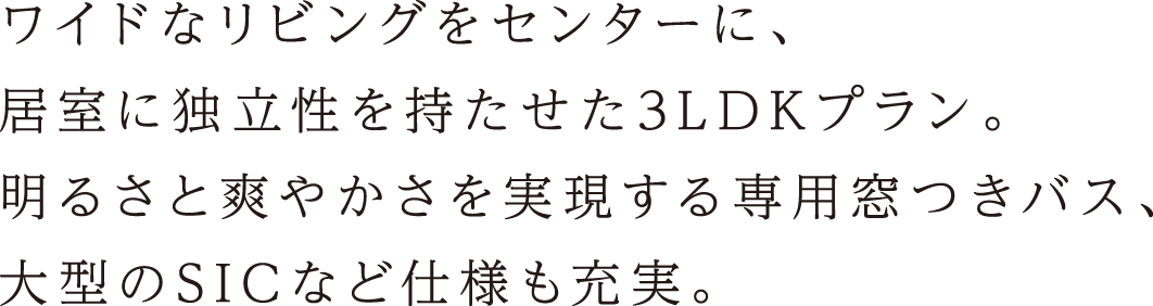 ワイドなリビングをセンターに、居室に独立性を持たせた3LDKプラン。明るさと爽やかさを実現する専用窓つきバス、大型のSICなど仕様も充実。