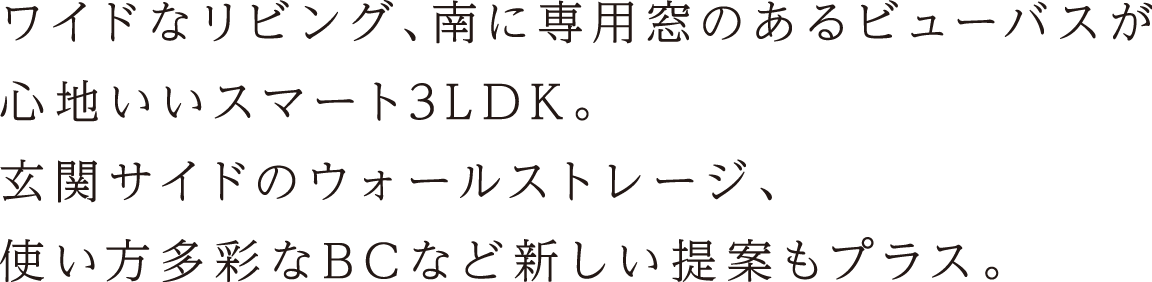 ワイドなリビング、南に専用窓のあるビューバスが心地いいスマート3LDK。玄関サイドのウォールストレージ、使い方多彩なBCなど新しい提案もプラス。